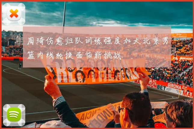 周琦伤愈归队训练强度加大北京男篮内线轮换面临新挑战